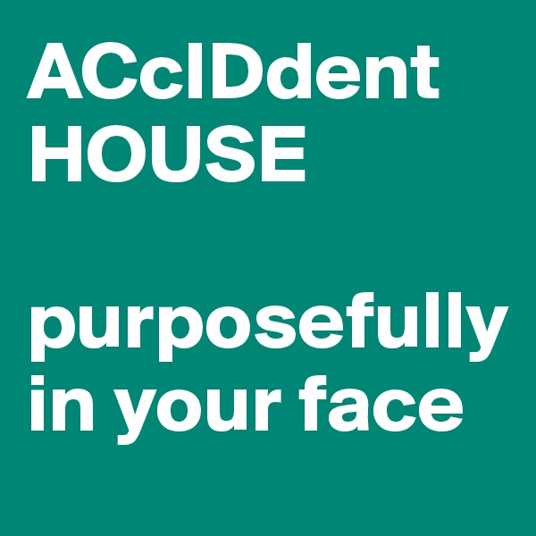 ACcIDdent
HOUSE

purposefully in your face