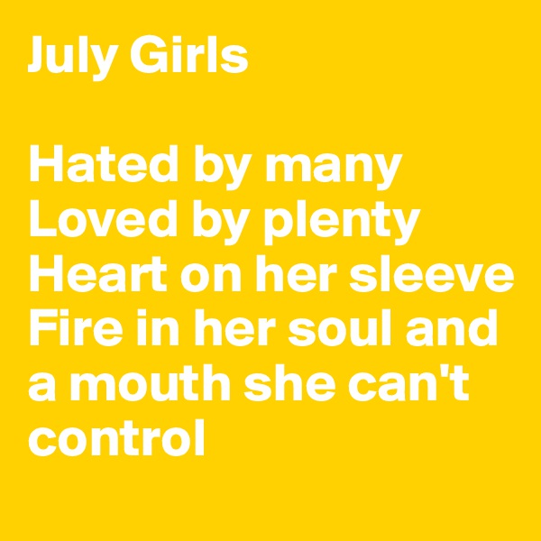 July Girls

Hated by many
Loved by plenty
Heart on her sleeve
Fire in her soul and a mouth she can't control