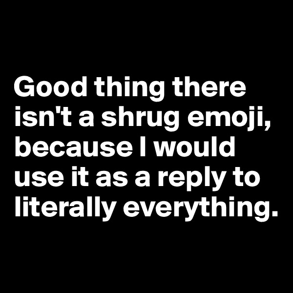 

Good thing there isn't a shrug emoji, because I would use it as a reply to literally everything.
