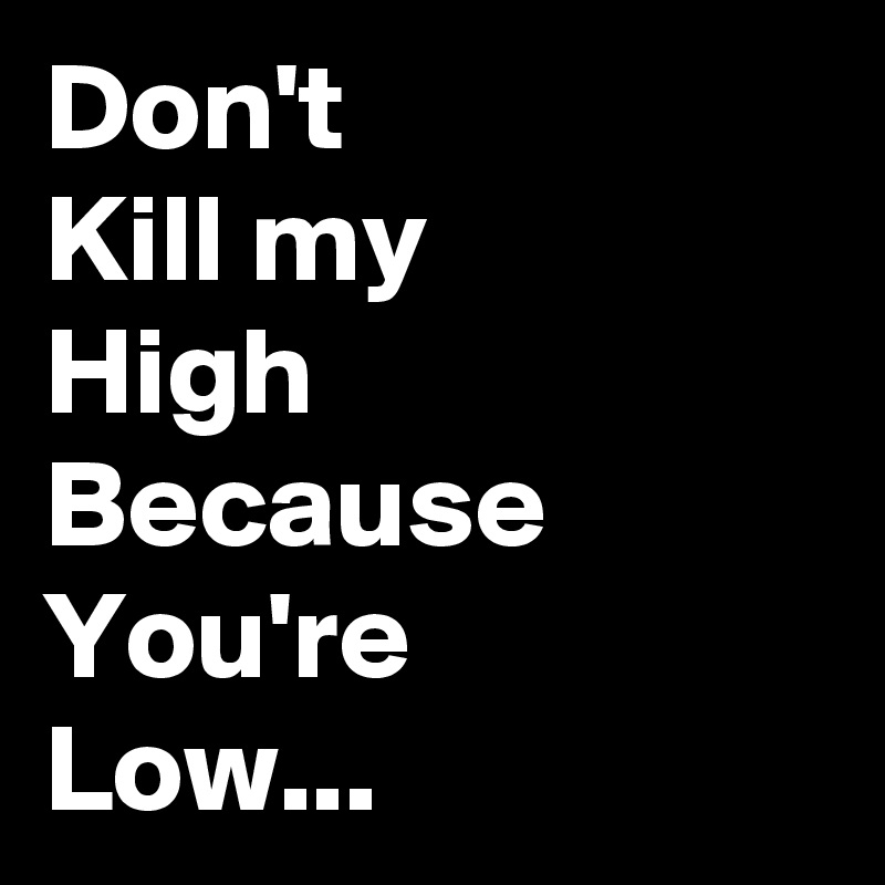 Don't 
Kill my
High
Because 
You're 
Low...