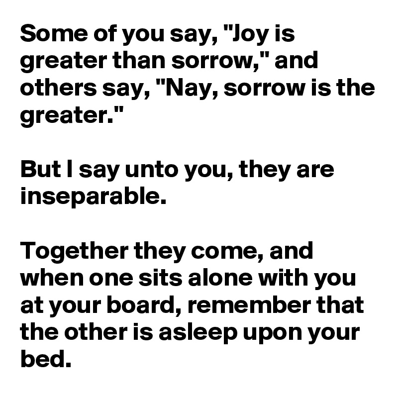 Some of you say, "Joy is greater than sorrow," and others say, "Nay, sorrow is the greater."

But I say unto you, they are inseparable.

Together they come, and when one sits alone with you at your board, remember that the other is asleep upon your bed.