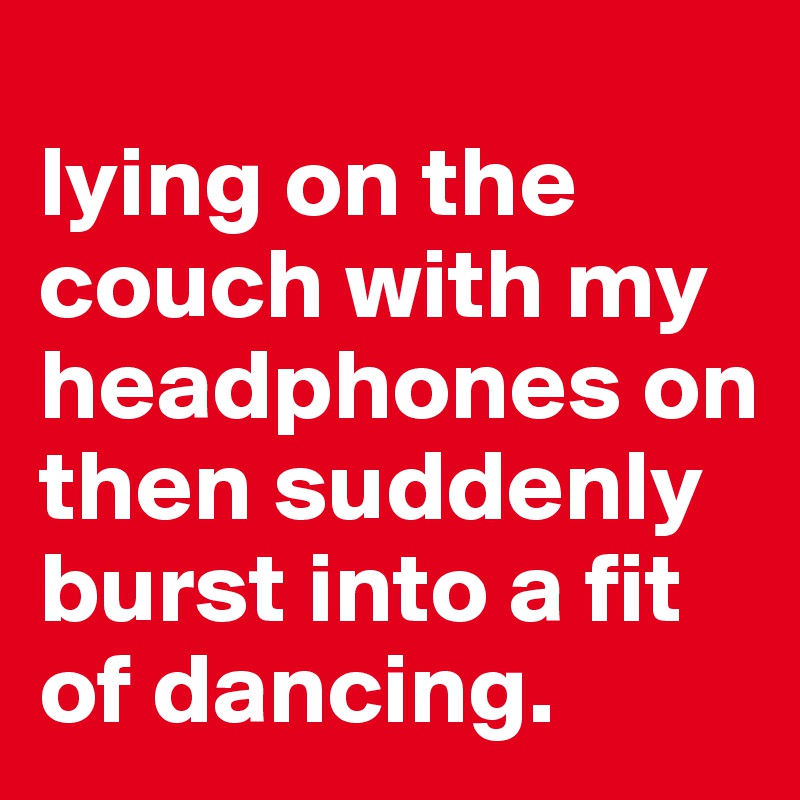 
lying on the couch with my headphones on then suddenly burst into a fit of dancing.