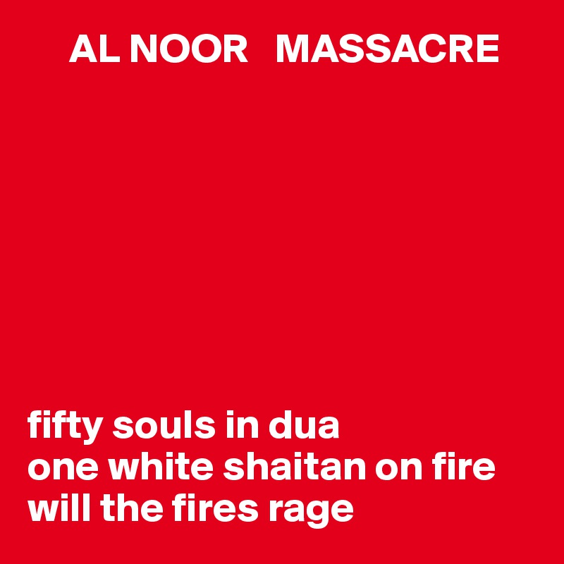      AL NOOR   MASSACRE








fifty souls in dua
one white shaitan on fire 
will the fires rage