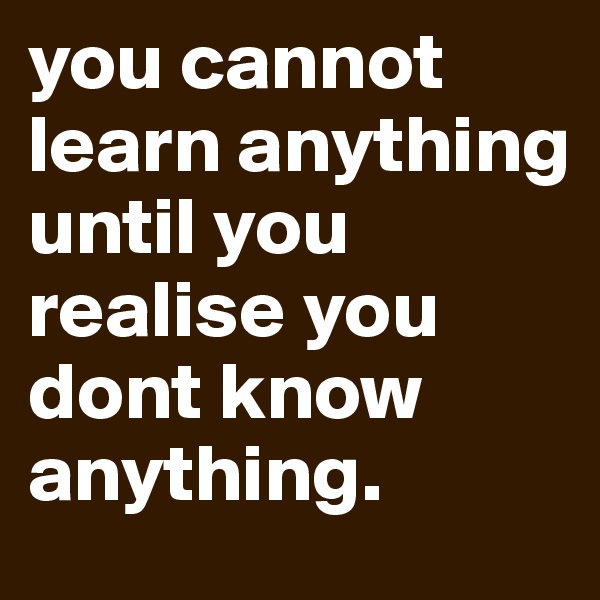 you cannot learn anything until you realise you dont know anything.