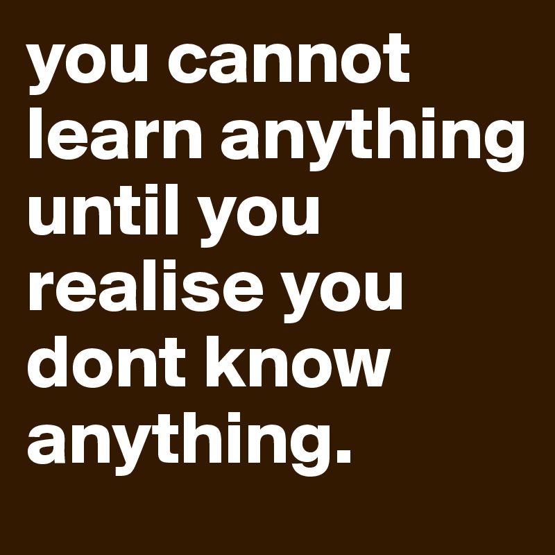 you cannot learn anything until you realise you dont know anything.