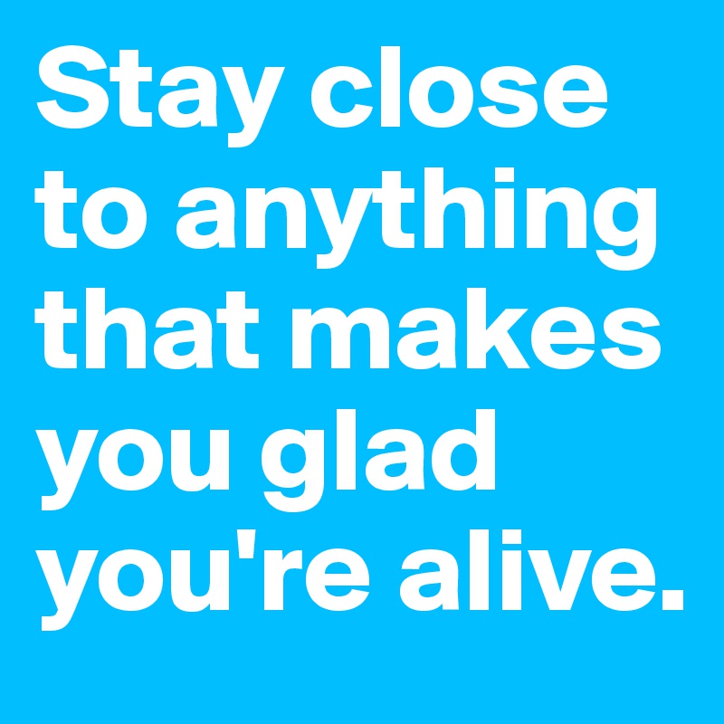 Stay close to anything that makes you glad you're alive.