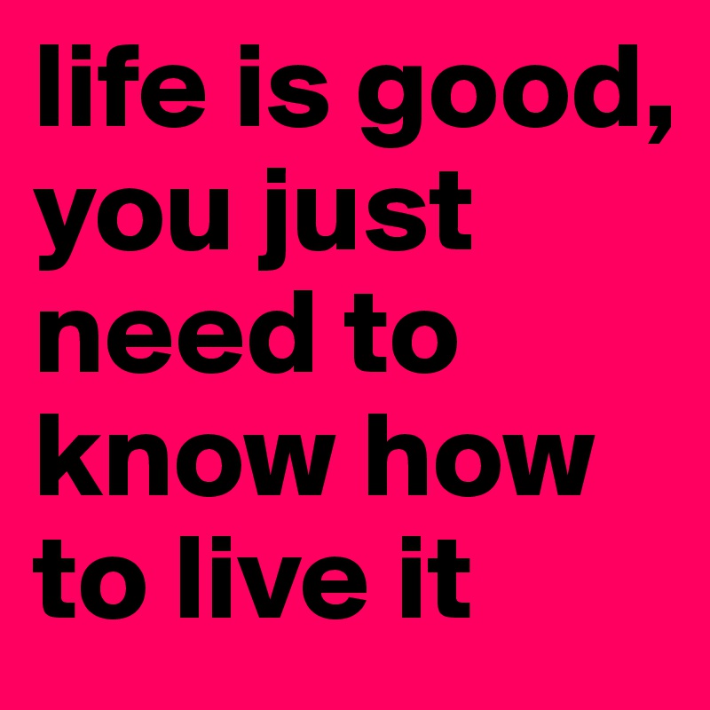 life is good,
you just need to know how to live it 