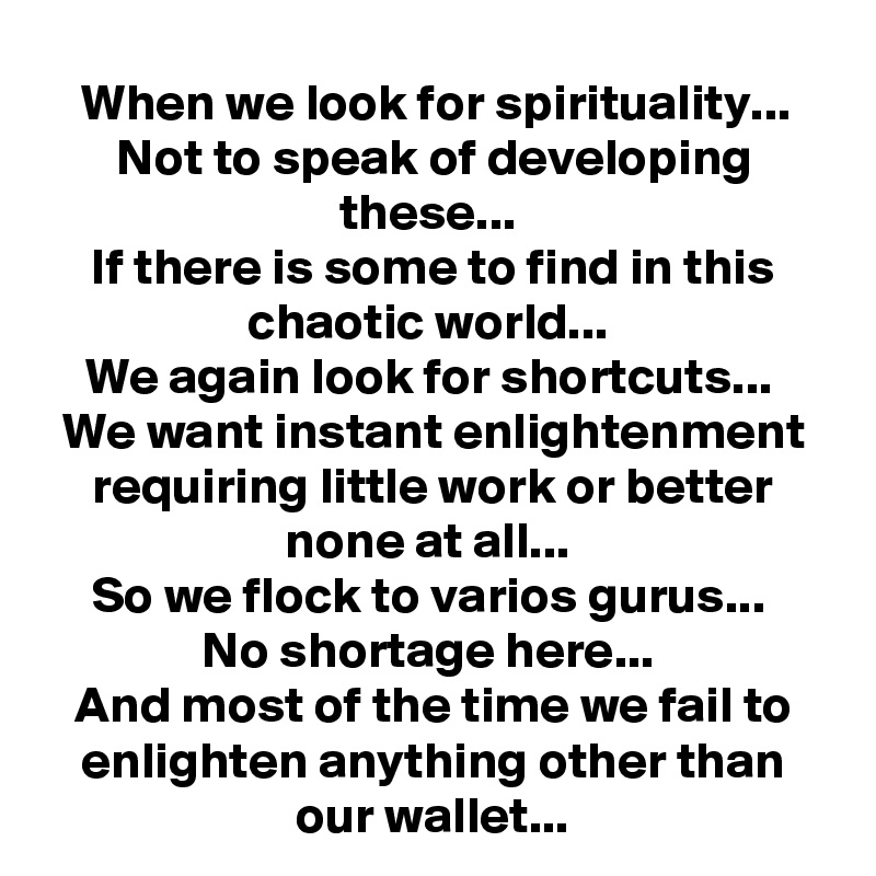 When we look for spirituality...
Not to speak of developing these... 
If there is some to find in this chaotic world... 
We again look for shortcuts... 
We want instant enlightenment requiring little work or better none at all... 
So we flock to varios gurus... 
No shortage here... 
And most of the time we fail to enlighten anything other than our wallet...