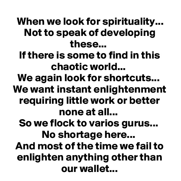When we look for spirituality...
Not to speak of developing these... 
If there is some to find in this chaotic world... 
We again look for shortcuts... 
We want instant enlightenment requiring little work or better none at all... 
So we flock to varios gurus... 
No shortage here... 
And most of the time we fail to enlighten anything other than our wallet...
