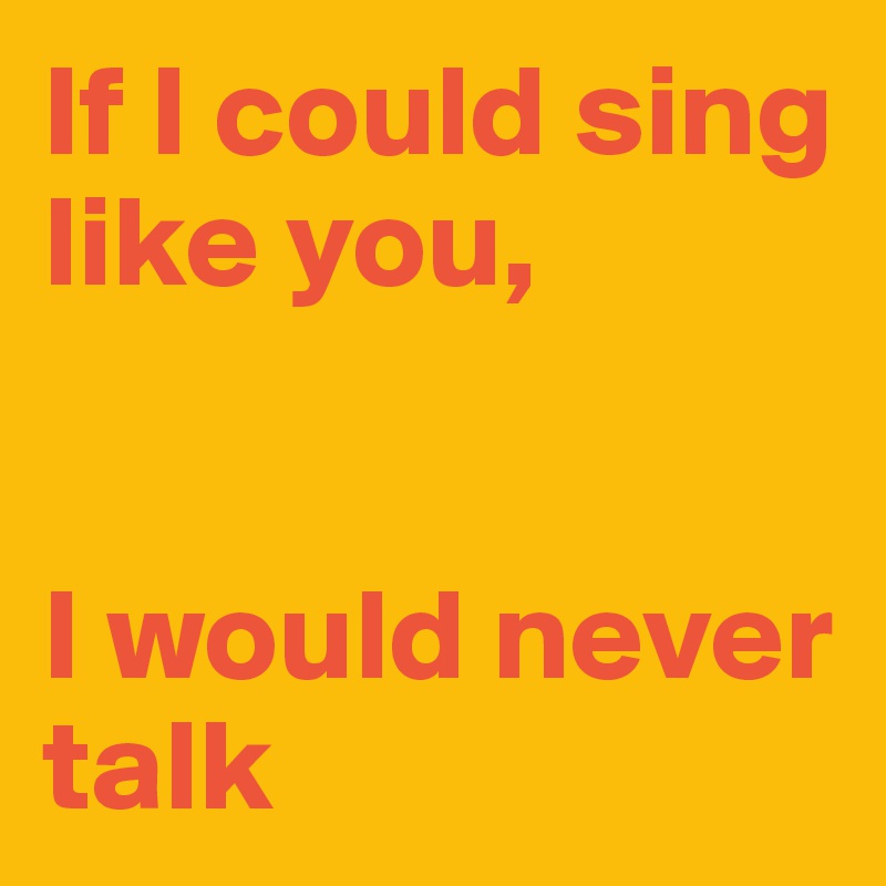 If I could sing like you,


I would never talk 