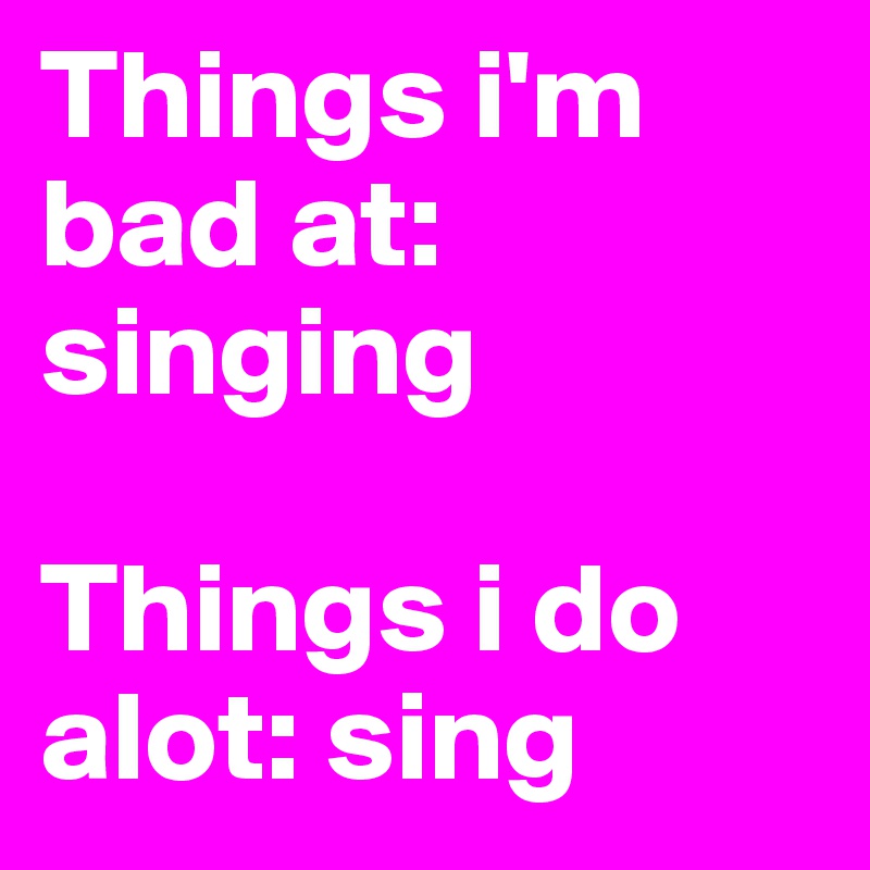 Things i'm bad at: singing

Things i do alot: sing