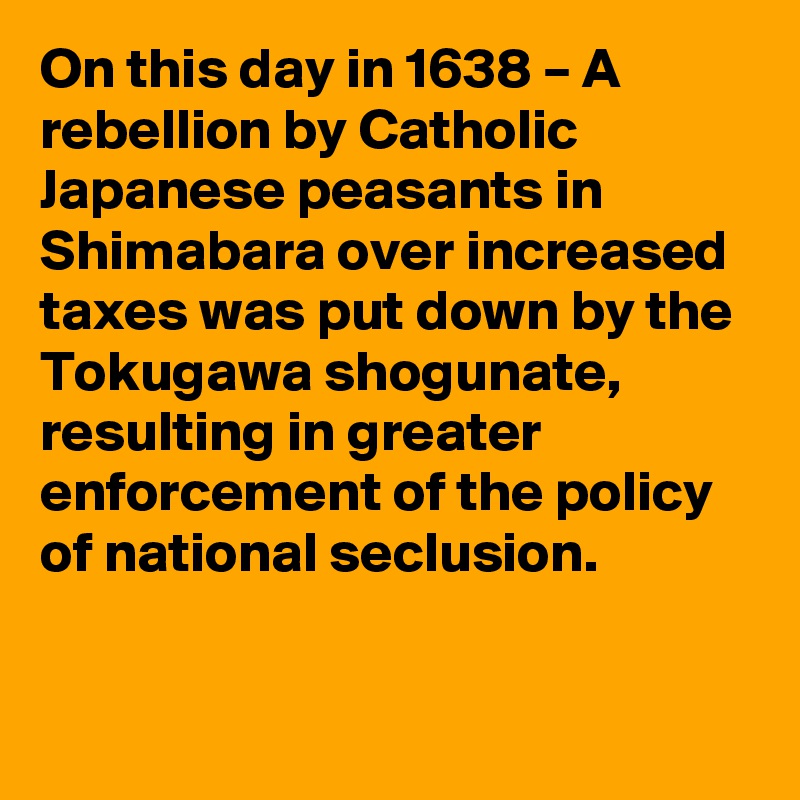 On this day in 1638 – A rebellion by Catholic Japanese peasants in Shimabara over increased taxes was put down by the Tokugawa shogunate, resulting in greater enforcement of the policy of national seclusion.