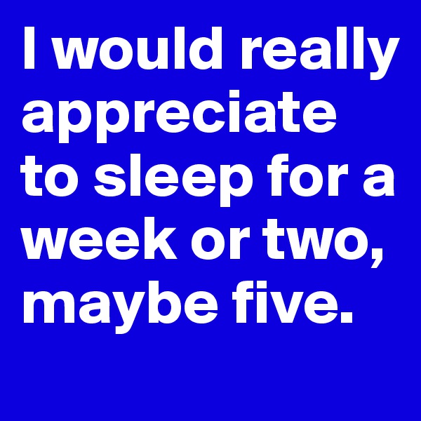 I would really appreciate to sleep for a week or two, maybe five. 