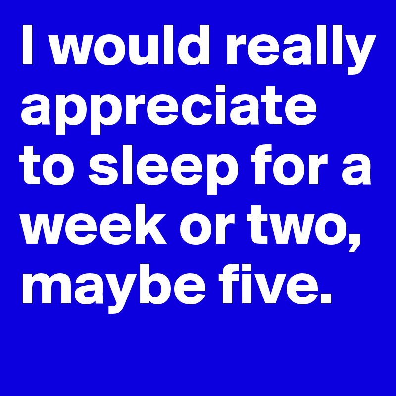 I would really appreciate to sleep for a week or two, maybe five. 