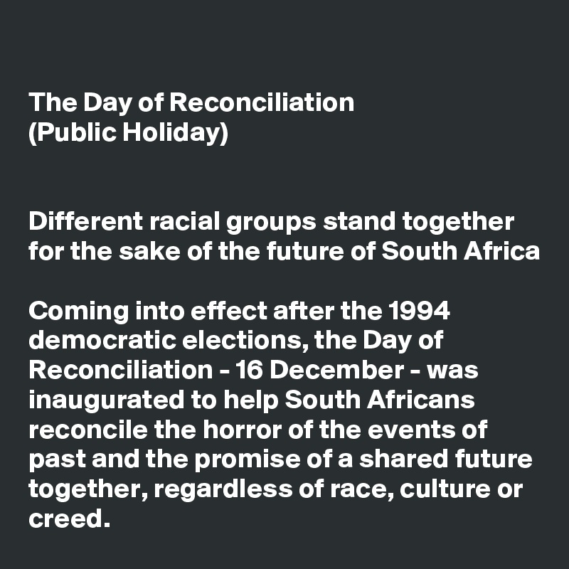 

The Day of Reconciliation 
(Public Holiday)


Different racial groups stand together for the sake of the future of South Africa

Coming into effect after the 1994 democratic elections, the Day of Reconciliation - 16 December - was inaugurated to help South Africans reconcile the horror of the events of past and the promise of a shared future together, regardless of race, culture or creed.