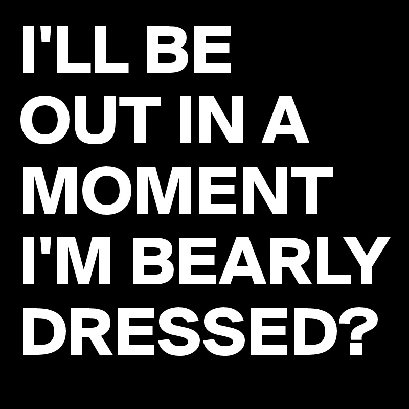 I'LL BE OUT IN A MOMENT
I'M BEARLY DRESSED? 