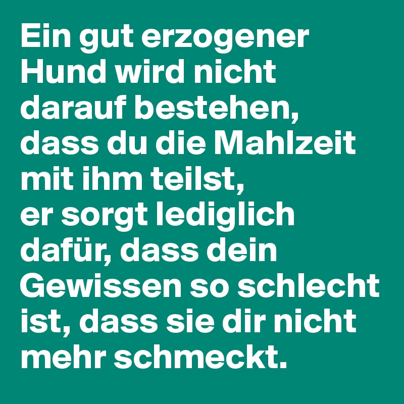 Ein gut erzogener Hund wird nicht darauf bestehen, dass du die Mahlzeit mit ihm teilst,
er sorgt lediglich dafür, dass dein Gewissen so schlecht ist, dass sie dir nicht mehr schmeckt.