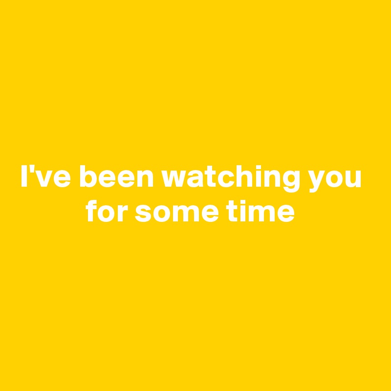 



I've been watching you
          for some time


