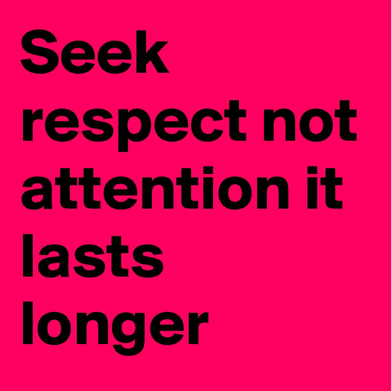 Seek respect not attention it lasts longer