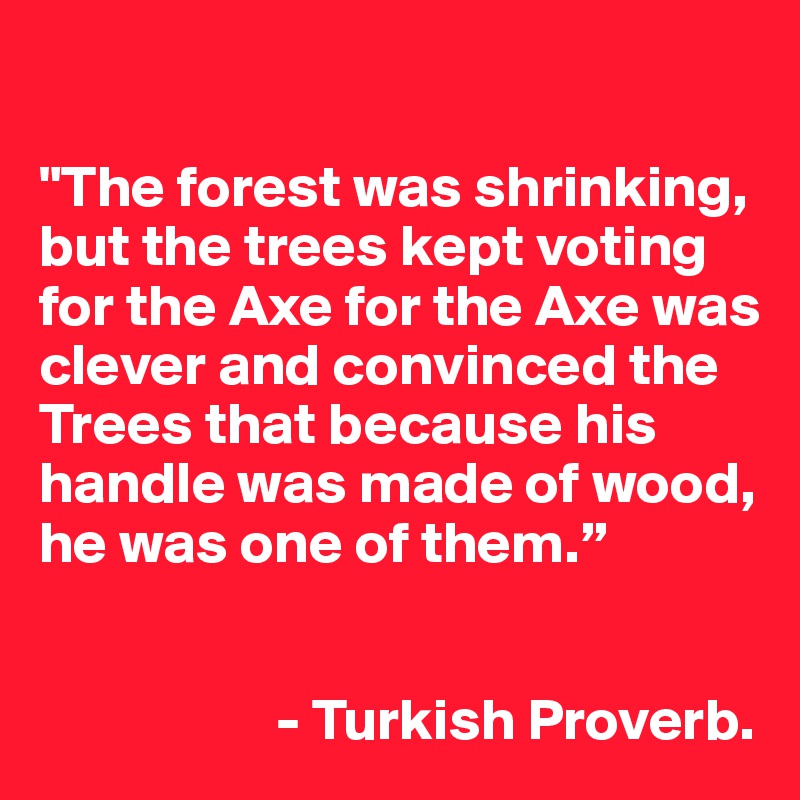 

"The forest was shrinking, but the trees kept voting for the Axe for the Axe was clever and convinced the Trees that because his handle was made of wood, he was one of them.” 


                    - Turkish Proverb.