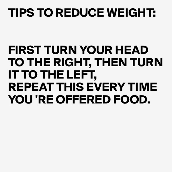TIPS TO REDUCE WEIGHT:


FIRST TURN YOUR HEAD TO THE RIGHT, THEN TURN
IT TO THE LEFT,
REPEAT THIS EVERY TIME
YOU 'RE OFFERED FOOD.



