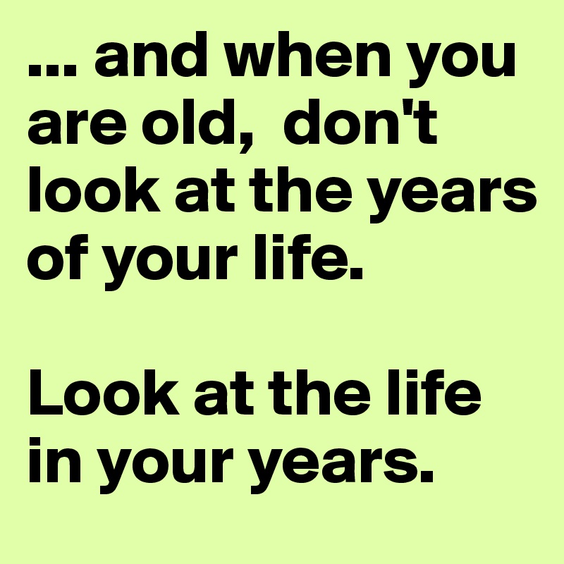 ... and when you are old,  don't look at the years of your life.

Look at the life in your years. 