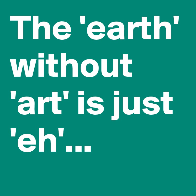 The 'earth' without 'art' is just 'eh'...