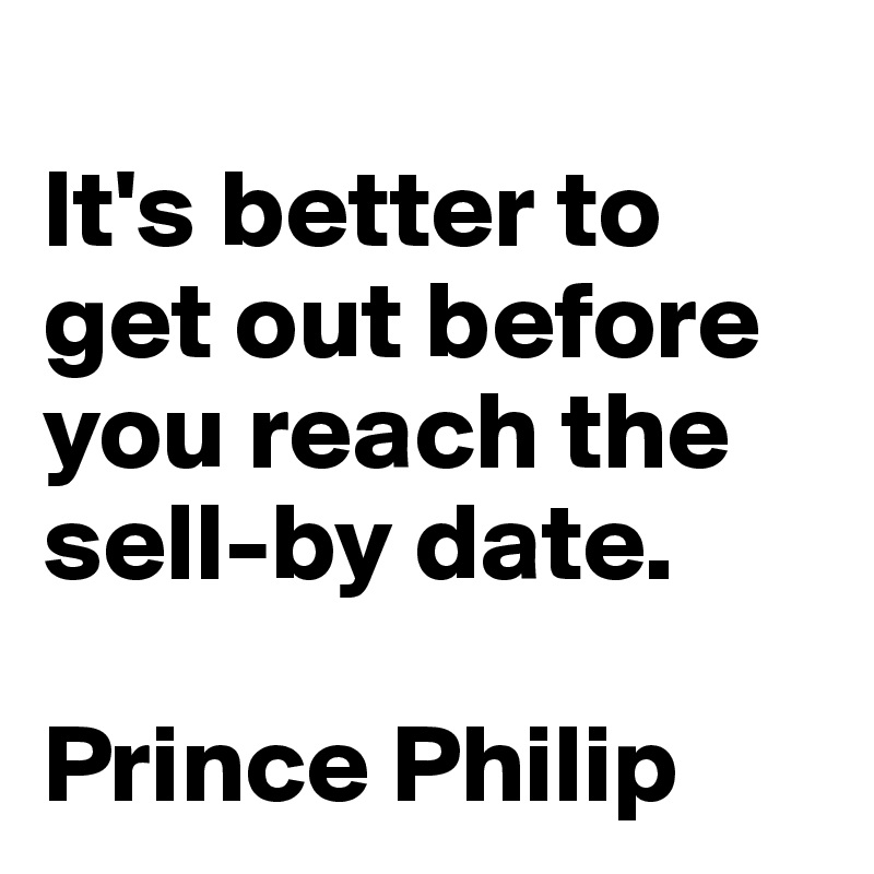 
It's better to get out before you reach the sell-by date.

Prince Philip