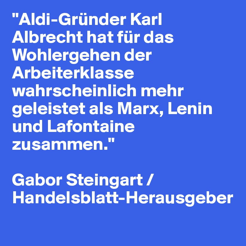 "Aldi-Gründer Karl Albrecht hat für das Wohlergehen der Arbeiterklasse wahrscheinlich mehr geleistet als Marx, Lenin und Lafontaine zusammen." 

Gabor Steingart / Handelsblatt-Herausgeber
