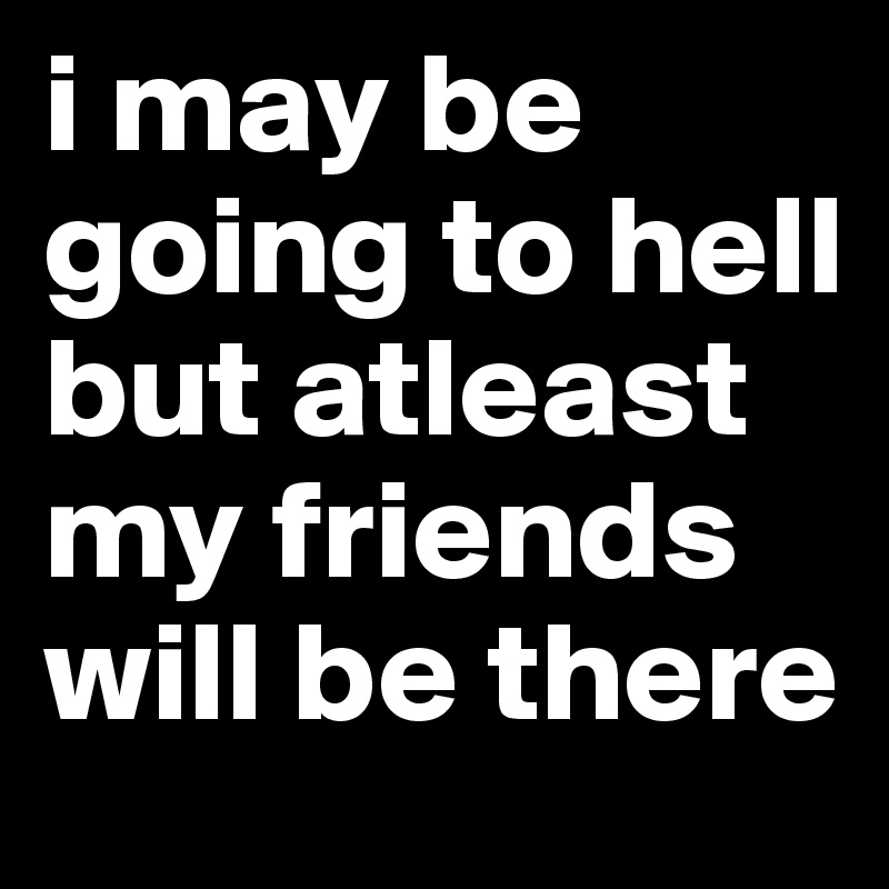 i may be going to hell but atleast my friends will be there