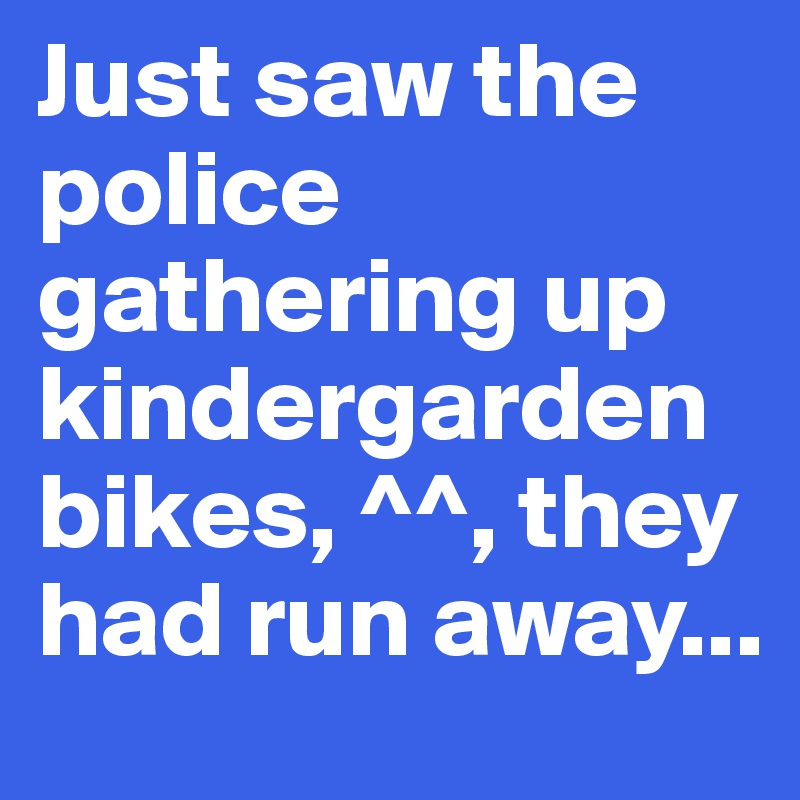 Just saw the police gathering up kindergarden bikes, ^^, they had run away...