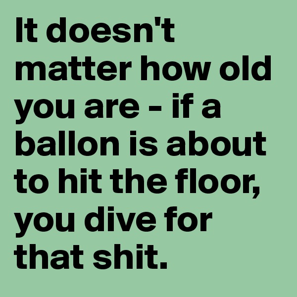 It doesn't matter how old you are - if a ballon is about to hit the floor, you dive for that shit.