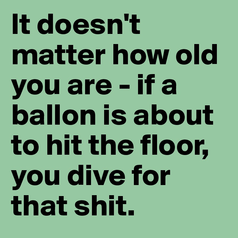 It doesn't matter how old you are - if a ballon is about to hit the floor, you dive for that shit.