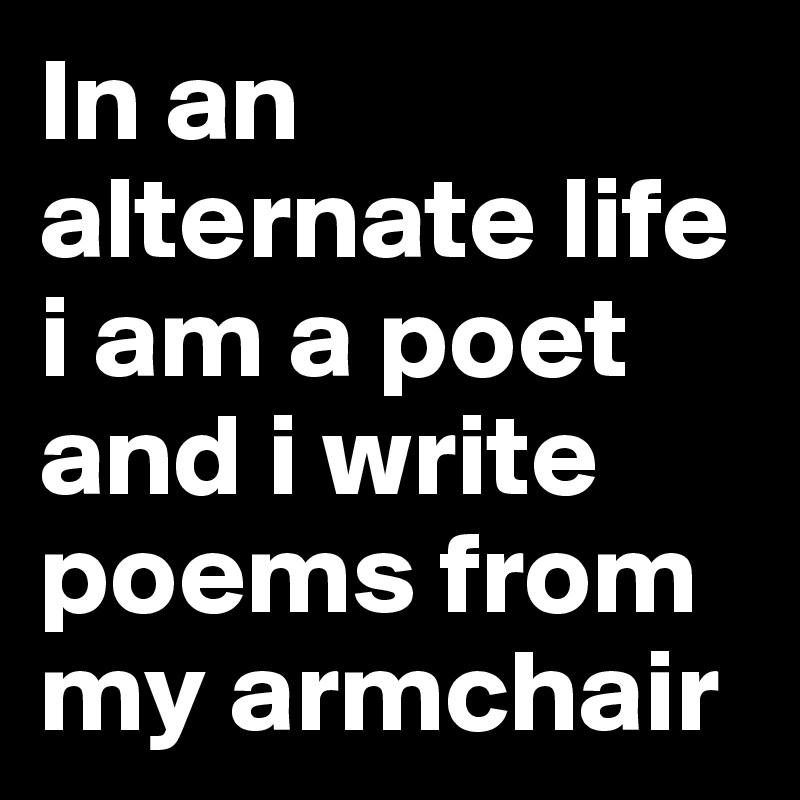 In an alternate life i am a poet and i write poems from my armchair