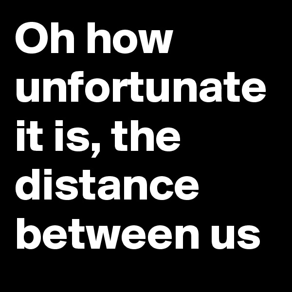 Oh how unfortunate it is, the distance between us