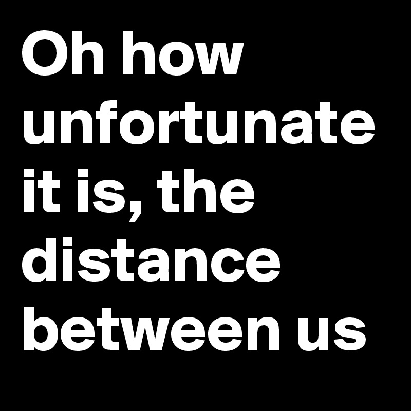 Oh how unfortunate it is, the distance between us