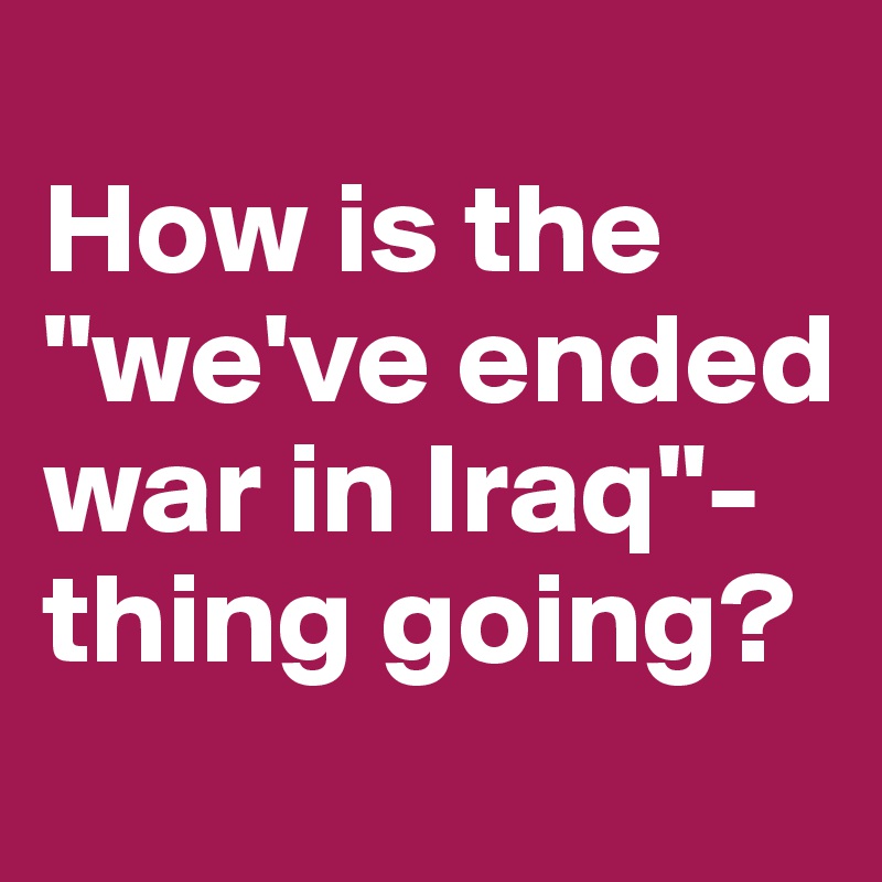 
How is the "we've ended war in Iraq"-thing going?