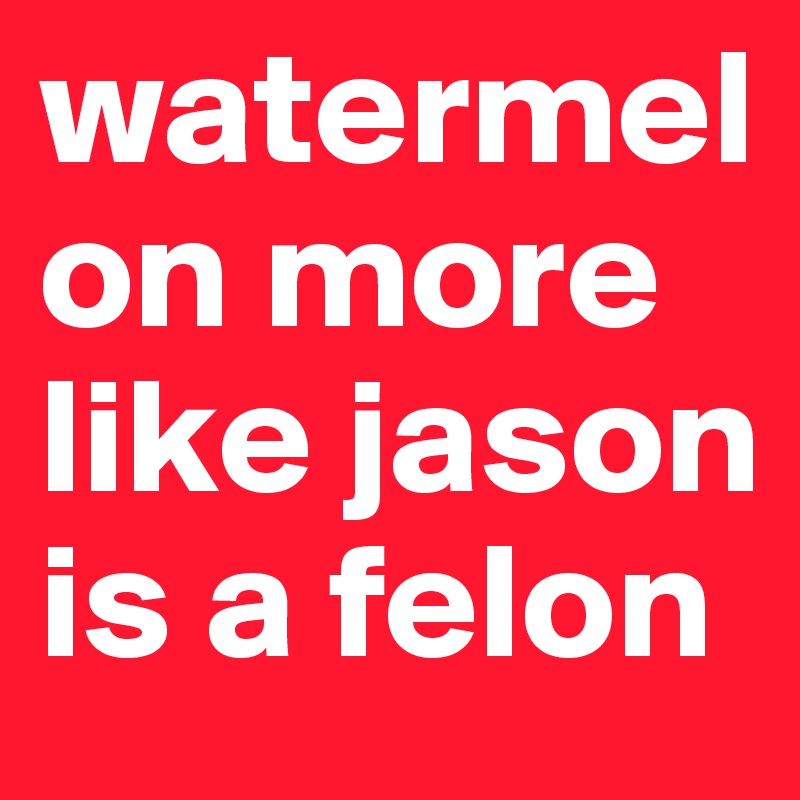watermelon more like jason is a felon