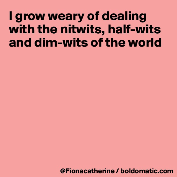 I grow weary of dealing with the nitwits, half-wits and dim-wits of the world








