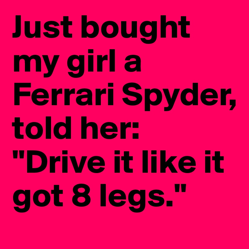 Just bought my girl a Ferrari Spyder, told her: "Drive it like it got 8 legs."