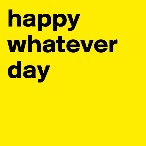 happy whatever day

