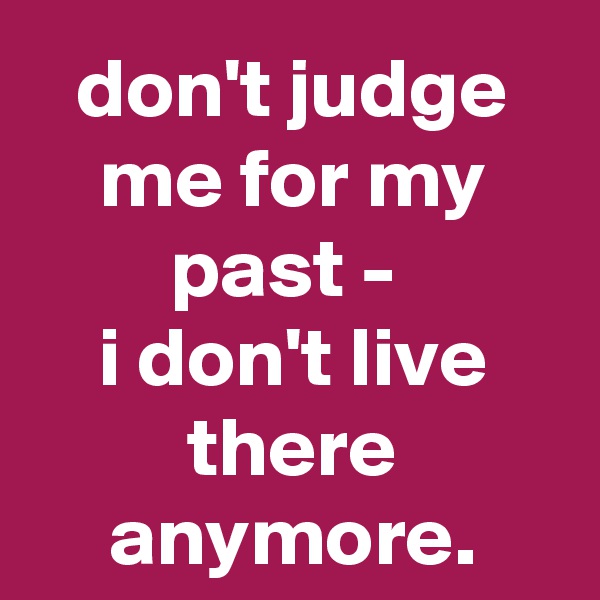 don't judge me for my past - 
i don't live there anymore.