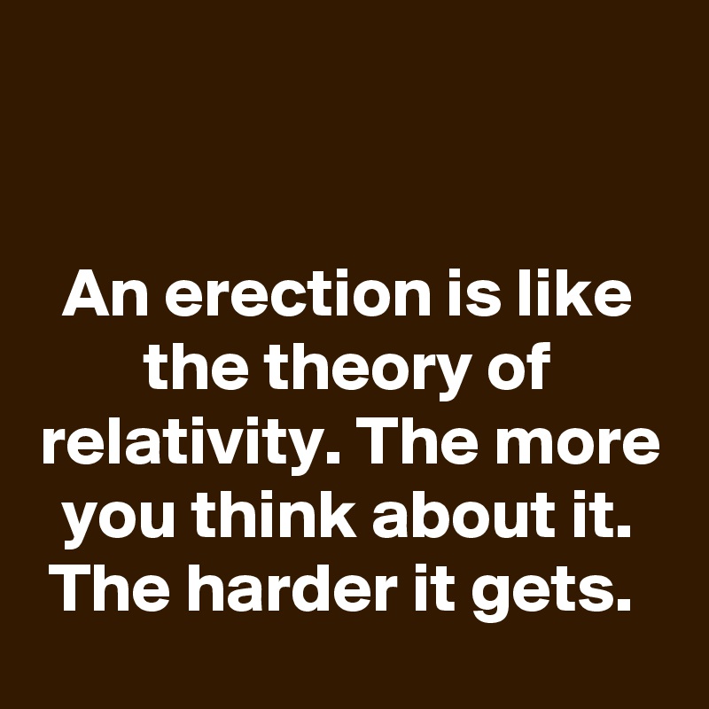 


An erection is like the theory of relativity. The more you think about it. The harder it gets. 