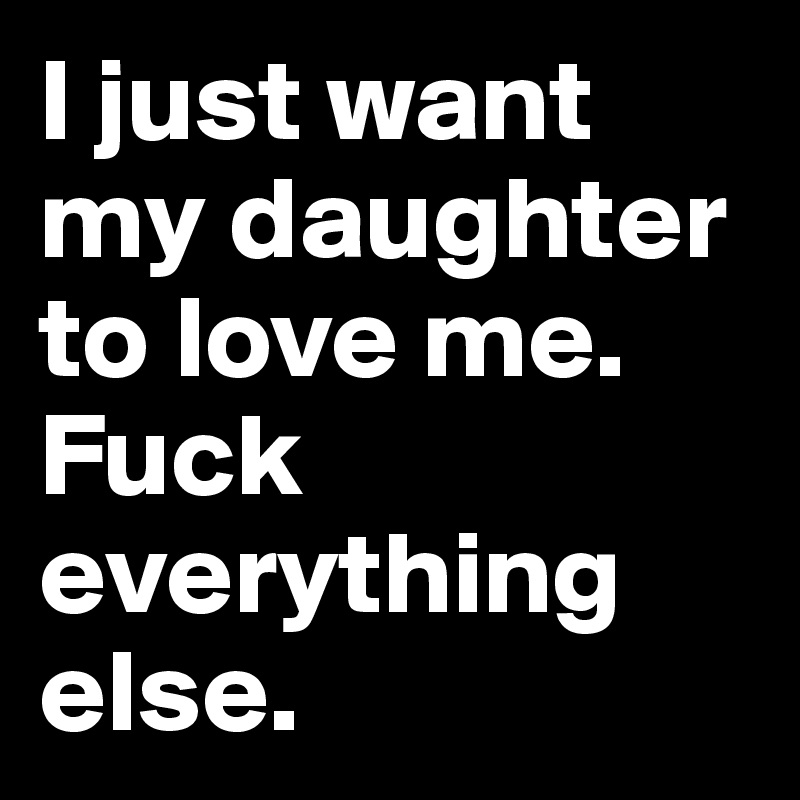 I just want my daughter to love me. Fuck everything else. 