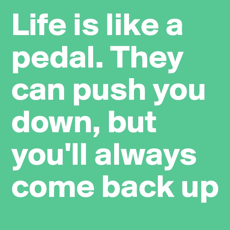 Life is like a pedal. They can push you down, but you'll always come back up