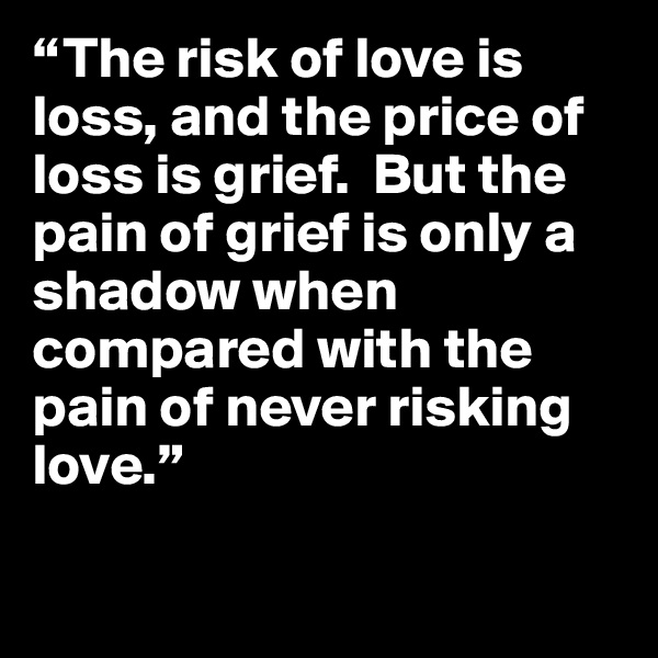 “The risk of love is loss, and the price of loss is grief.  But the pain of grief is only a shadow when compared with the pain of never risking love.”

