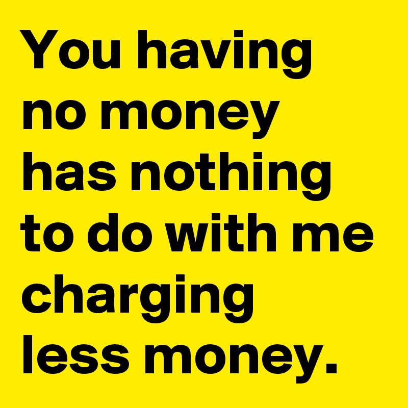 You having no money has nothing to do with me charging less money.