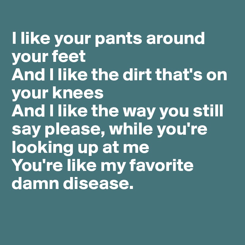
I like your pants around your feet
And I like the dirt that's on your knees
And I like the way you still say please, while you're looking up at me
You're like my favorite damn disease.

