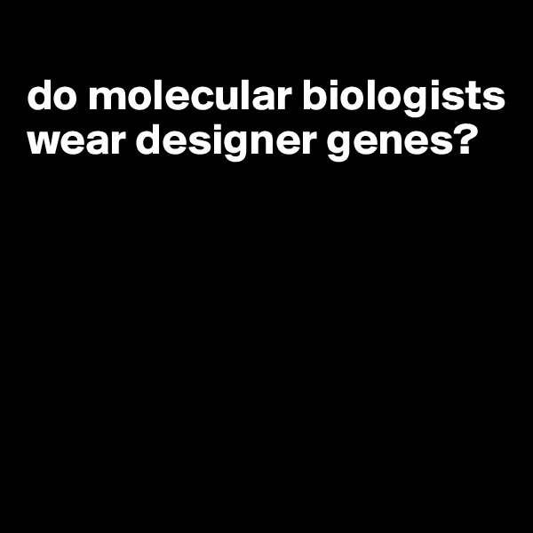 
do molecular biologists wear designer genes?






