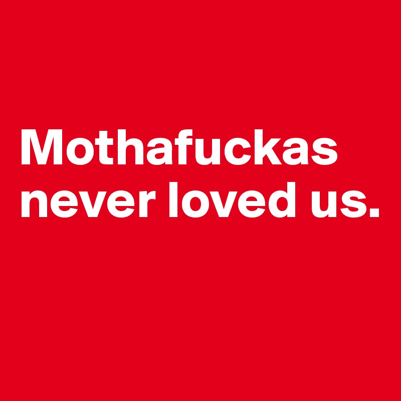 

Mothafuckas never loved us.

